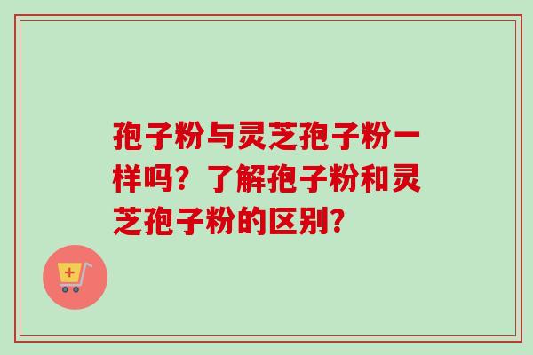 孢子粉与灵芝孢子粉一样吗?了解孢子粉和灵芝孢子粉的区别?