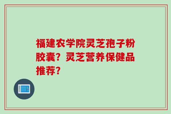 福建农学院灵芝孢子粉胶囊？灵芝营养保健品推荐？