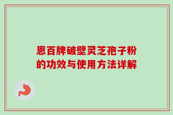 恩百牌破壁灵芝孢子粉的功效与使用方法详解