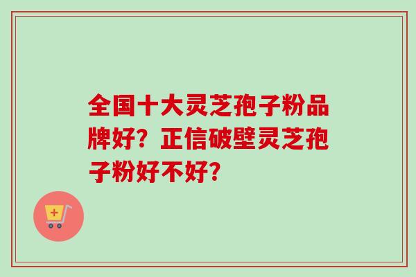 全国十大灵芝孢子粉品牌好?正信破壁灵芝孢子粉好不好?