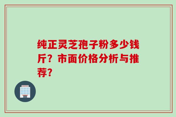 纯正灵芝孢子粉多少钱斤？市面价格分析与推荐？