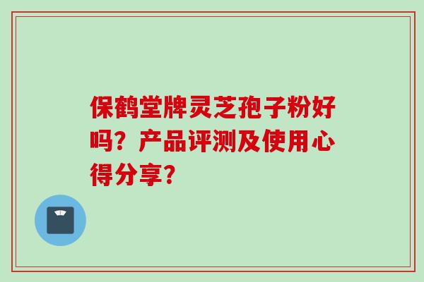 保鹤堂牌灵芝孢子粉好吗?产品评测及使用心得分享?
