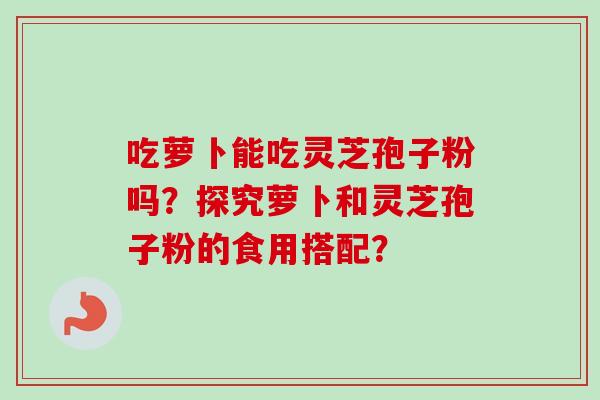 吃萝卜能吃灵芝孢子粉吗?探究萝卜和灵芝孢子粉的食用搭配?