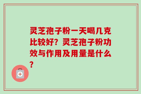 灵芝孢子粉一天喝几克比较好?灵芝孢子粉功效与作用及用量是什么?