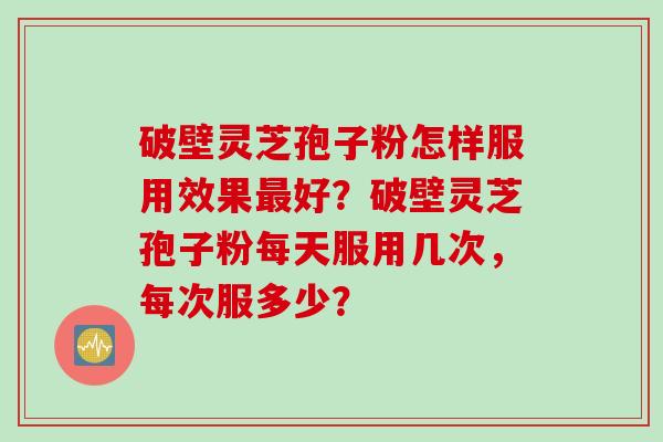 破壁灵芝孢子粉怎样服用效果最好？破壁灵芝孢子粉每天服用几次，每次服多少？
