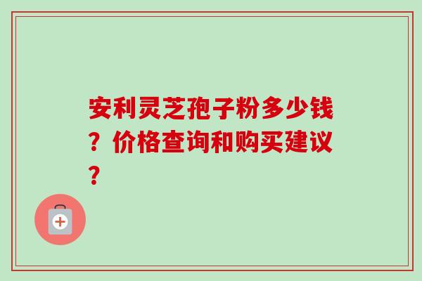 安利灵芝孢子粉多少钱?价格查询和购买建议? 安利灵芝孢子粉多少钱?价格查询和购买建议?