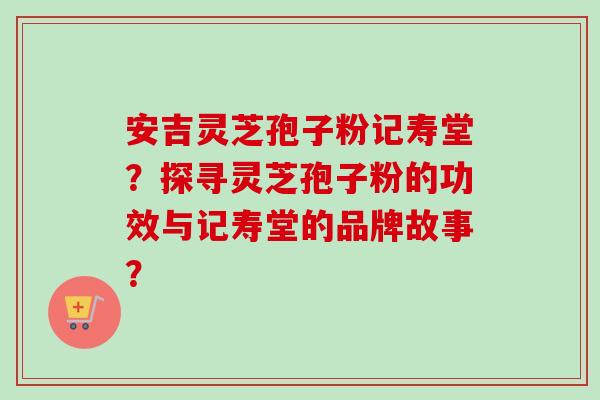 安吉灵芝孢子粉记寿堂?探寻灵芝孢子粉的功效与记寿堂的品牌故事?
