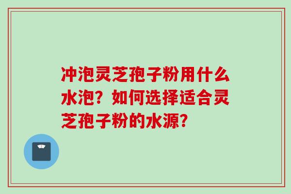 冲泡灵芝孢子粉用什么水泡?如何选择适合灵芝孢子粉的水源?