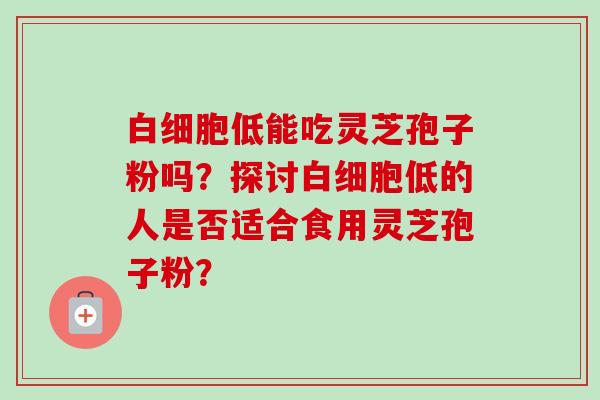 白细胞低能吃灵芝孢子粉吗?探讨白细胞低的人是否适合食用灵芝孢子粉?