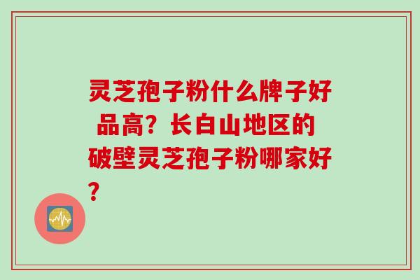灵芝孢子粉什么牌子好 品高?长白山地区的破壁灵芝孢子粉哪家好? 灵芝孢子粉什么牌子好 品高?长白山地区的破壁灵芝孢子粉哪家好?