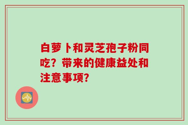 白萝卜和灵芝孢子粉同吃?带来的健康益处和注意事项?