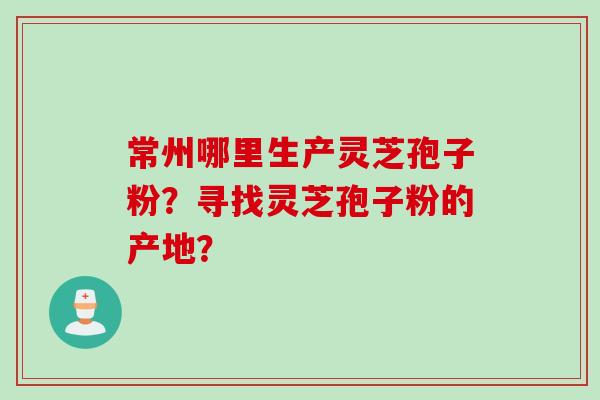 常州哪里生产灵芝孢子粉？寻找灵芝孢子粉的产地？