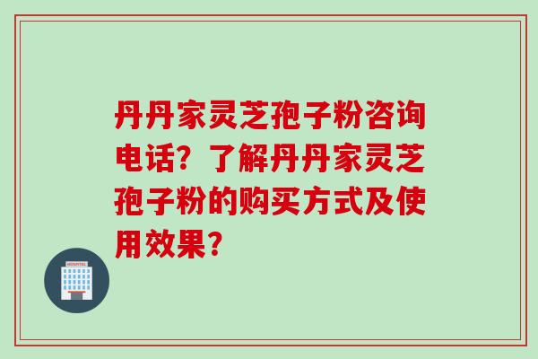 丹丹家灵芝孢子粉咨询电话?了解丹丹家灵芝孢子粉的购买方式及使用效果?