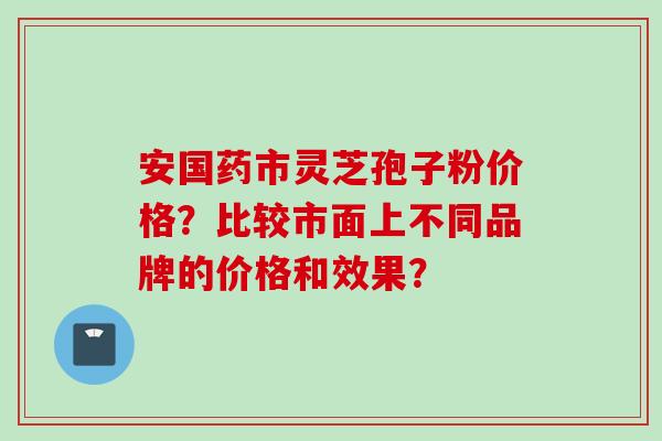 安国药市灵芝孢子粉价格?比较市面上不同品牌的价格和效果?