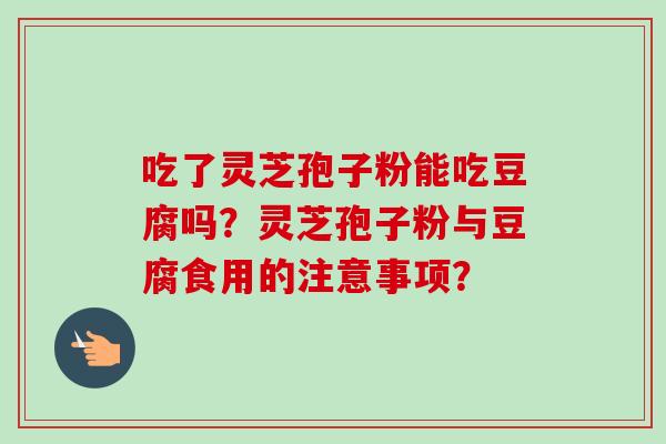 吃了灵芝孢子粉能吃豆腐吗?灵芝孢子粉与豆腐食用的注意事项?
