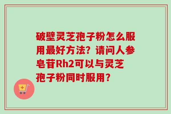 破壁灵芝孢子粉怎么服用最好方法?请问人参皂苷Rh2可以与灵芝孢子粉同时服用?