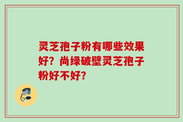 灵芝孢子粉有哪些效果好?尚绿破壁灵芝孢子粉好不好?