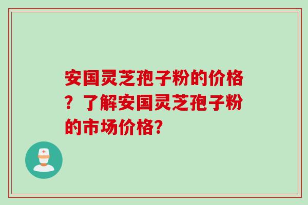 安国灵芝孢子粉的价格?了解安国灵芝孢子粉的市场价格?