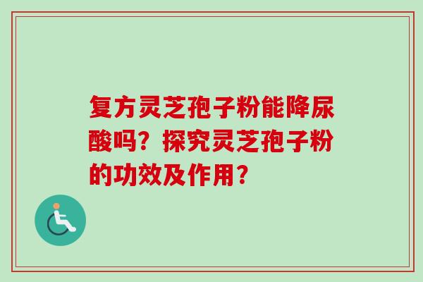 复方灵芝孢子粉能降尿酸吗?探究灵芝孢子粉的功效及作用?