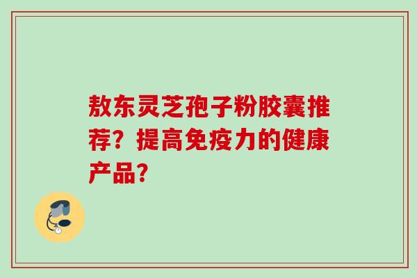 敖东灵芝孢子粉胶囊推荐?提高免疫力的健康产品?
