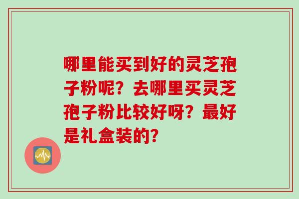 哪里能买到好的灵芝孢子粉呢?去哪里买灵芝孢子粉比较好呀?好是礼盒装的? 哪里能买到好的灵芝孢子粉呢?去哪里买灵芝孢子粉比较好呀?好是礼盒装的?