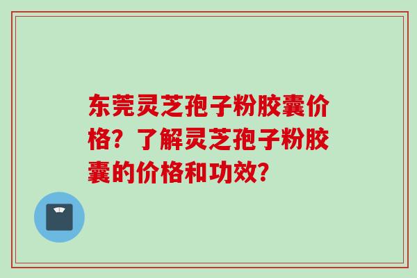 东莞灵芝孢子粉胶囊价格?了解灵芝孢子粉胶囊的价格和功效?