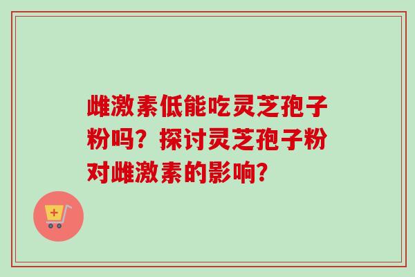 雌激素低能吃灵芝孢子粉吗？探讨灵芝孢子粉对雌激素的影响？