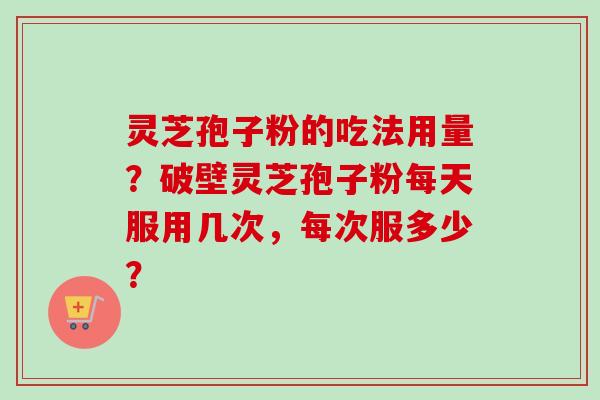灵芝孢子粉的吃法用量？破壁灵芝孢子粉每天服用几次，每次服多少？