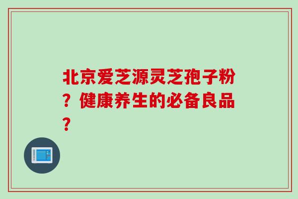 北京爱芝源灵芝孢子粉?健康养生的必备良品?