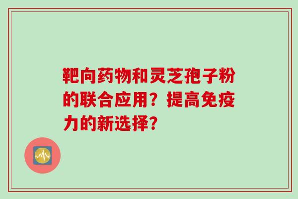 靶向和灵芝孢子粉的联合应用?提高免疫力的新选择? 靶向和灵芝孢子粉的联合应用?提高免疫力的新选择?