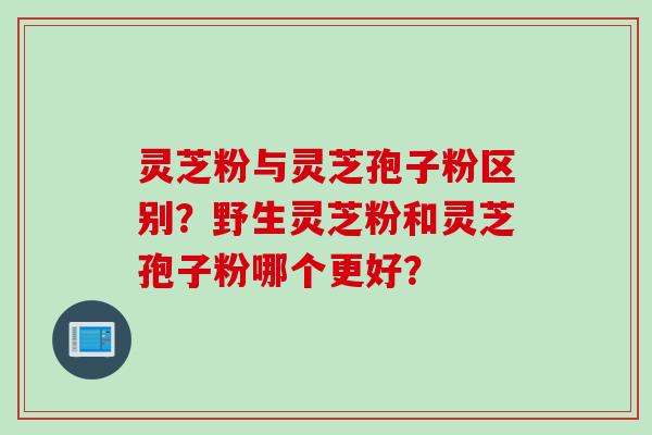 灵芝粉与灵芝孢子粉区别？野生灵芝粉和灵芝孢子粉哪个更好？
