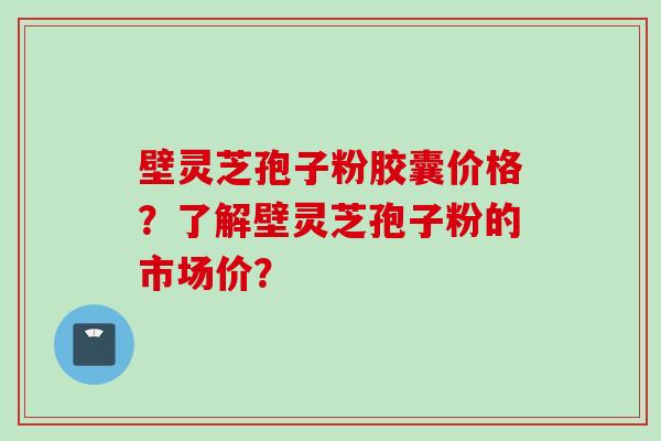 壁灵芝孢子粉胶囊价格？了解壁灵芝孢子粉的市场价？