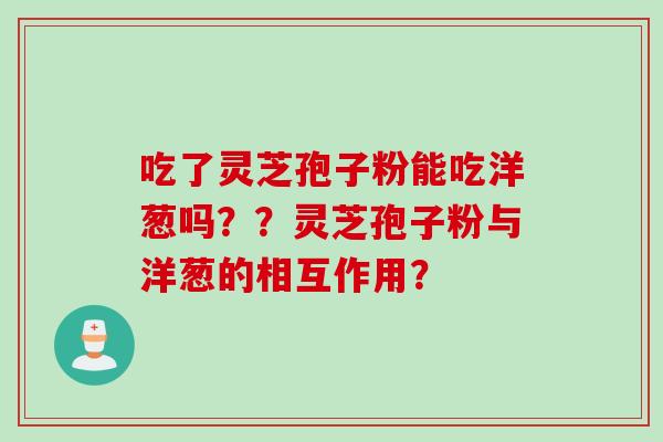 吃了灵芝孢子粉能吃洋葱吗？？灵芝孢子粉与洋葱的相互作用？