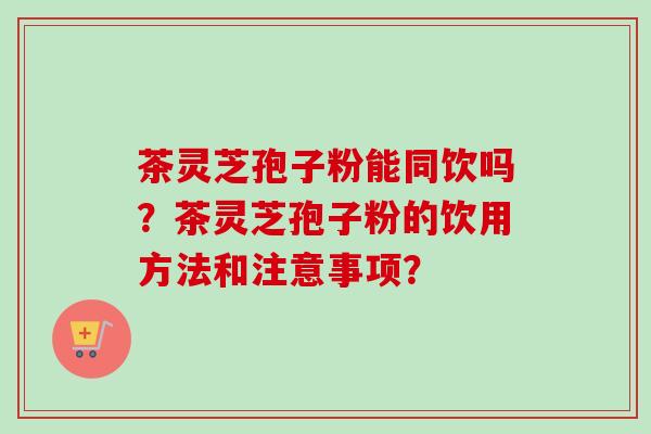 茶灵芝孢子粉能同饮吗?茶灵芝孢子粉的饮用方法和注意事项?