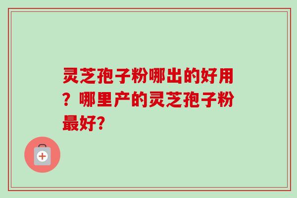 灵芝孢子粉哪出的好用?哪里产的灵芝孢子粉最好?