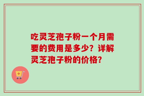 吃灵芝孢子粉一个月需要的费用是多少?详解灵芝孢子粉的价格?