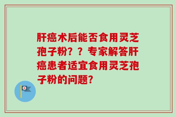 肝癌术后能否食用灵芝孢子粉??专家解答肝癌患者适宜食用灵芝孢子粉的问题?