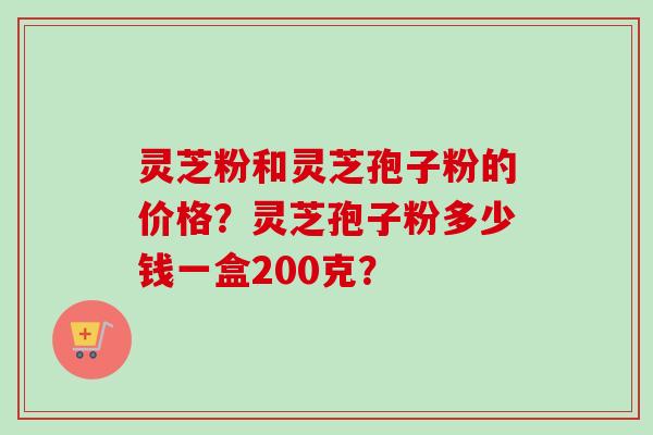 灵芝粉和灵芝孢子粉的价格?灵芝孢子粉多少钱一盒200克?