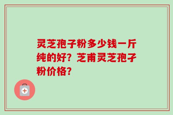 灵芝孢子粉多少钱一斤纯的好?芝甫灵芝孢孑粉价格?