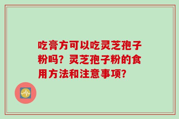 吃膏方可以吃灵芝孢子粉吗?灵芝孢子粉的食用方法和注意事项? 吃膏方可以吃灵芝孢子粉吗?灵芝孢子粉的食用方法和注意事项?