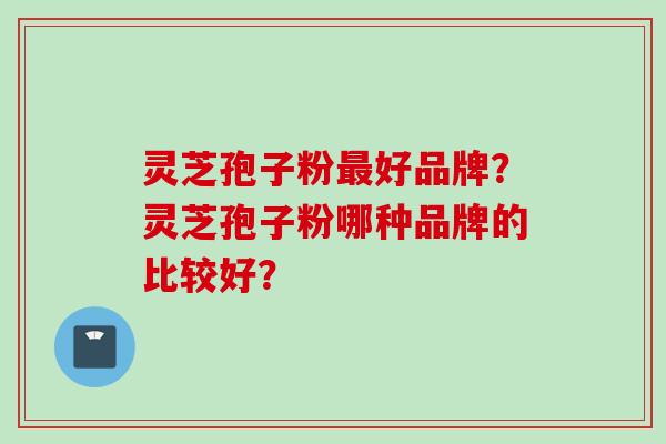 灵芝孢子粉最好品牌？灵芝孢子粉哪种品牌的比较好？