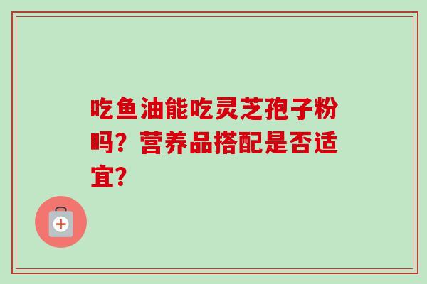 吃鱼油能吃灵芝孢子粉吗?营养品搭配是否适宜?