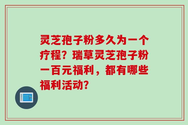 灵芝孢子粉多久为一个疗程？瑞草灵芝孢子粉一百元福利，都有哪些福利活动？