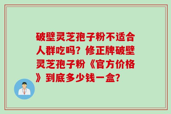 破壁灵芝孢子粉不适合人群吃吗?修正牌破壁灵芝孢子粉《官方价格》到底多少钱一盒?