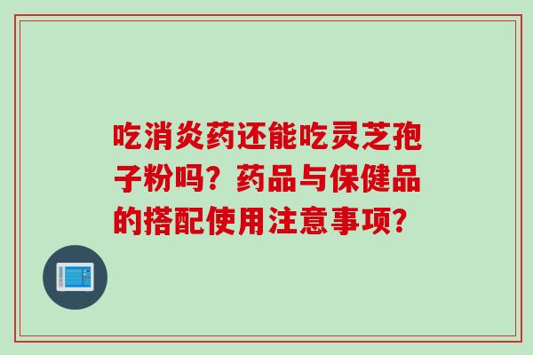 吃消炎药还能吃灵芝孢子粉吗？药品与保健品的搭配使用注意事项？