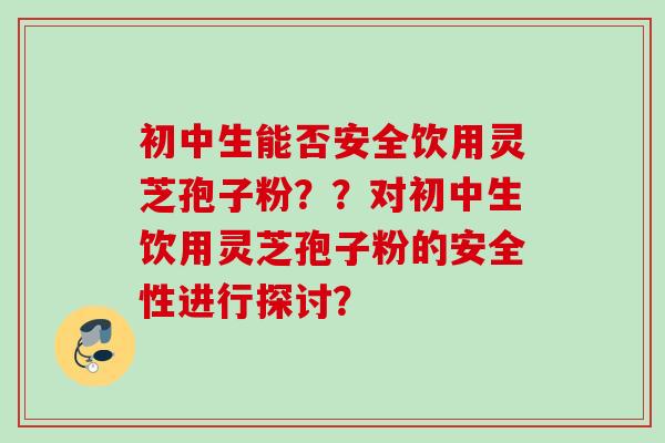 初中生能否安全饮用灵芝孢子粉??对初中生饮用灵芝孢子粉的安全性进行探讨? 初中生能否安全饮用灵芝孢子粉??对初中生饮用灵芝孢子粉的安全性进行探讨?