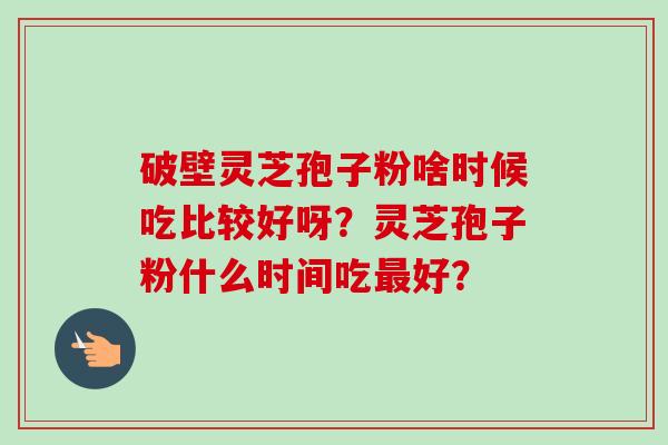 破壁灵芝孢子粉啥时候吃比较好呀?灵芝孢子粉什么时间吃最好?