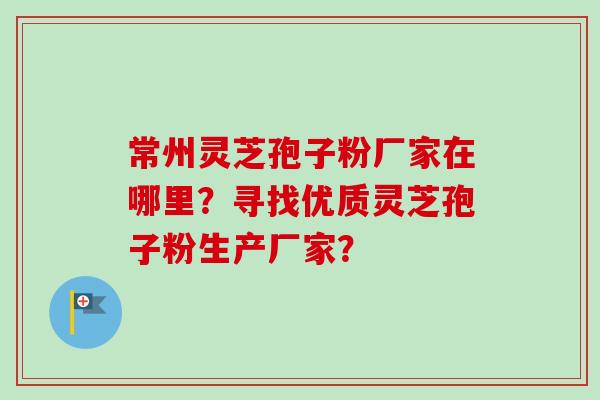 常州灵芝孢子粉厂家在哪里？寻找优质灵芝孢子粉生产厂家？