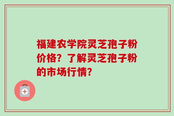 福建农学院灵芝孢子粉价格?了解灵芝孢子粉的市场行情?