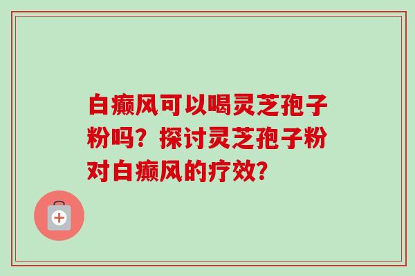 白癫风可以喝灵芝孢子粉吗?探讨灵芝孢子粉对白癫风的疗效?